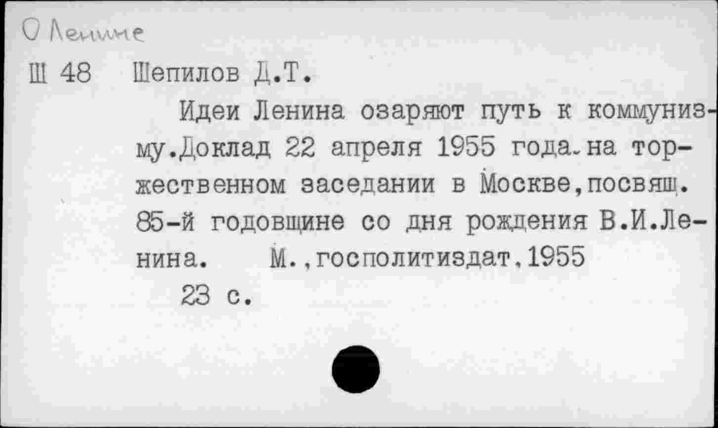 ﻿О /кеи.КЛ*!?
Ш 48 Шепилов Д.Т.
Идеи Ленина озаряют путь к коммунизму .Доклад 22 апреля 1955 года, на торжественном заседании в Москве,посвящ. 85-й годовщине со дня рождения В.И.Ленина.	М.,госполитиздат.1955